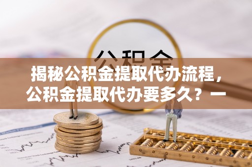 白玉揭秘公积金提取代办流程，公积金提取代办要多久？一文读懂